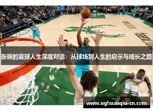 张丽的篮球人生深度对话：从球场到人生的启示与成长之路
